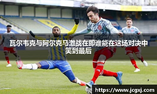 瓦尔韦克与阿尔克马激战在即谁能在这场对决中笑到最后