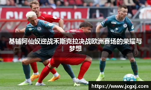基辅阿仙奴迎战禾斯克拉决战欧洲赛场的荣耀与梦想
