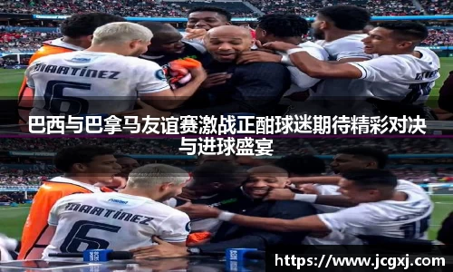 巴西与巴拿马友谊赛激战正酣球迷期待精彩对决与进球盛宴